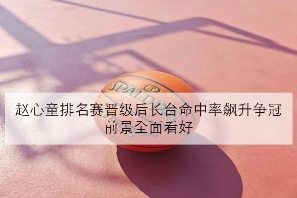 赵心童排名赛晋级后长台命中率飙升争冠前景全面看好